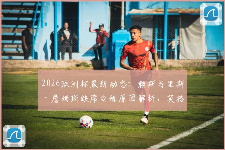 2026欧洲杯最新动态:赖斯与里斯·詹姆斯缺席合练原因解析,英格兰末轮小组赛阵容面临调整,附潜在替代方案分析