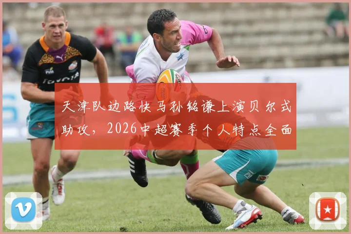 天津队边路快马孙铭谦上演贝尔式助攻，2026中超赛季个人特点全面解析