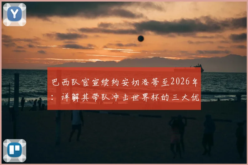 巴西队官宣续约安切洛蒂至2026年:详解其带队冲击世界杯的三大优势与全新挑战