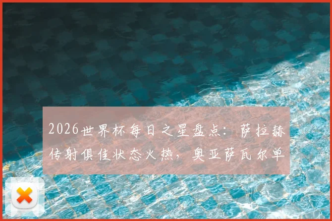 2026世界杯每日之星盘点:萨拉赫传射俱佳状态火热,奥亚萨瓦尔单场独造3球引爆全场