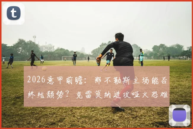 2026意甲前瞻：那不勒斯主场能否终结颓势？克雷莫纳进攻哑火恐难造威胁，历史交锋与比分预测参考