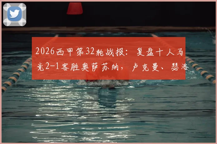 2026西甲第32轮战报：复盘十人马竞2-1客胜奥萨苏纳，卢克曼、瑟洛特破门全过程与争议判罚解读