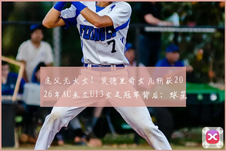 虎父无犬女!莫德里奇女儿斩获2026年AC米兰U13女足冠军背后:球星二代青训路径与欧洲女足培养体系深度探析