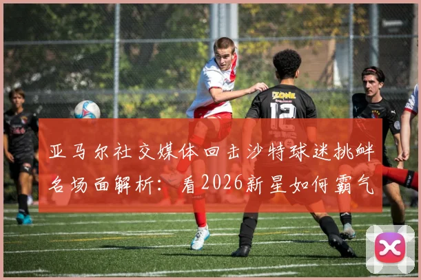 亚马尔社交媒体回击沙特球迷挑衅名场面解析:看2026新星如何霸气回应场外干扰