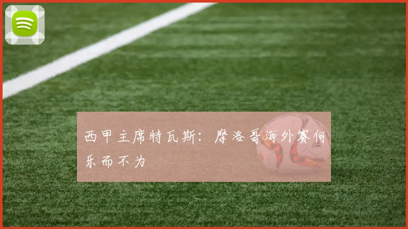 西甲主席特瓦斯：摩洛哥海外赛何乐而不为