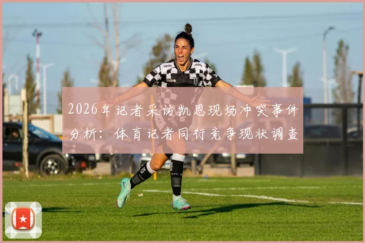 2026年记者采访凯恩现场冲突事件分析：体育记者同行竞争现状调查