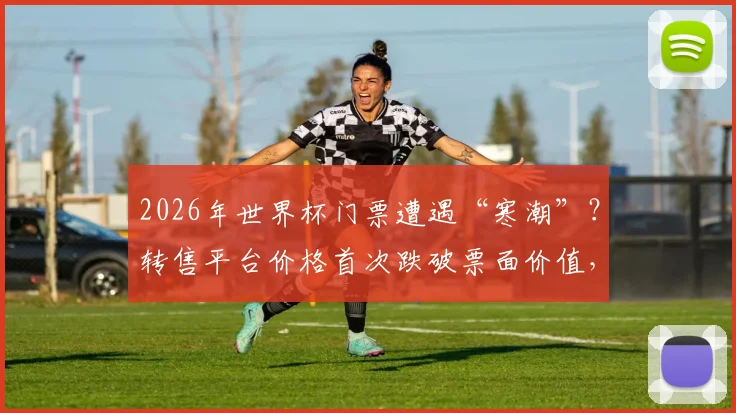 2026年世界杯门票遭遇“寒潮”?转售平台价格首次跌破票面价值,球迷购票需警惕