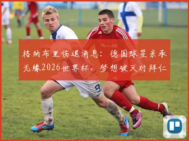 格纳布里伤退消息：德国球星亲承无缘2026世界杯，梦想破灭对拜仁及国家队影响几何