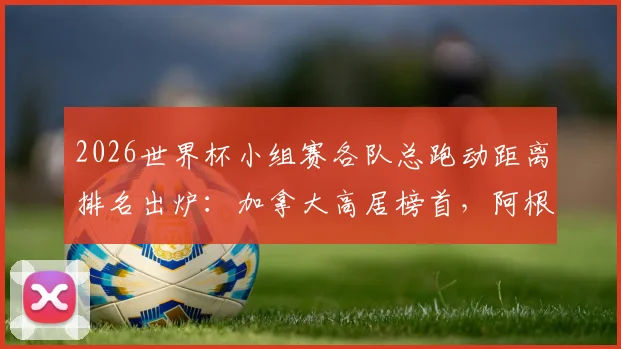 2026世界杯小组赛各队总跑动距离排名出炉：加拿大高居榜首，阿根廷跑动量偏低引热议